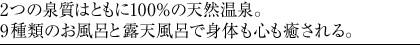 2つの泉質はともに100％の天然温泉。9種類のお風呂と露天風呂で身体も心も癒される。